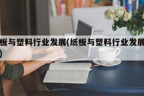 纸板与塑料行业发展(纸板与塑料行业发展趋势)