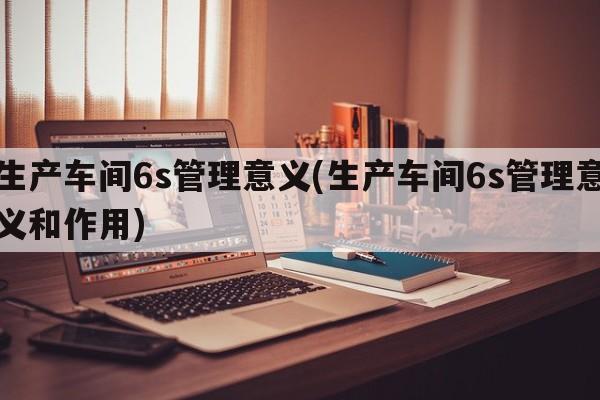 生产车间6s管理意义(生产车间6s管理意义和作用)